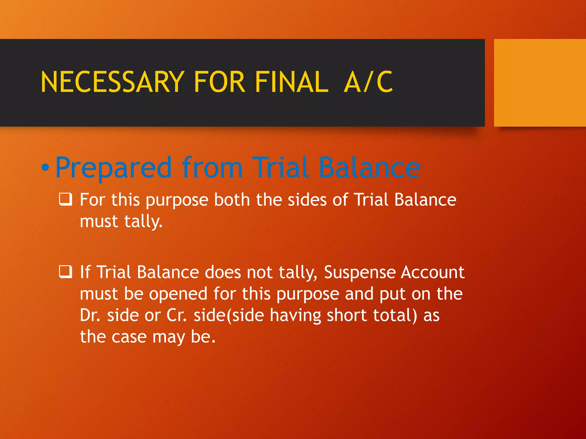 NECESSARY FOR FINAL A/C
•Prepared from Trial Balance
 For this purpose both the sides of Trial Balance
must tally.
 If Trial Balance does not tally, Suspense Account
must be opened for this purpose and put on the
Dr. side or Cr. side(side having short total) as
the case may be.
 