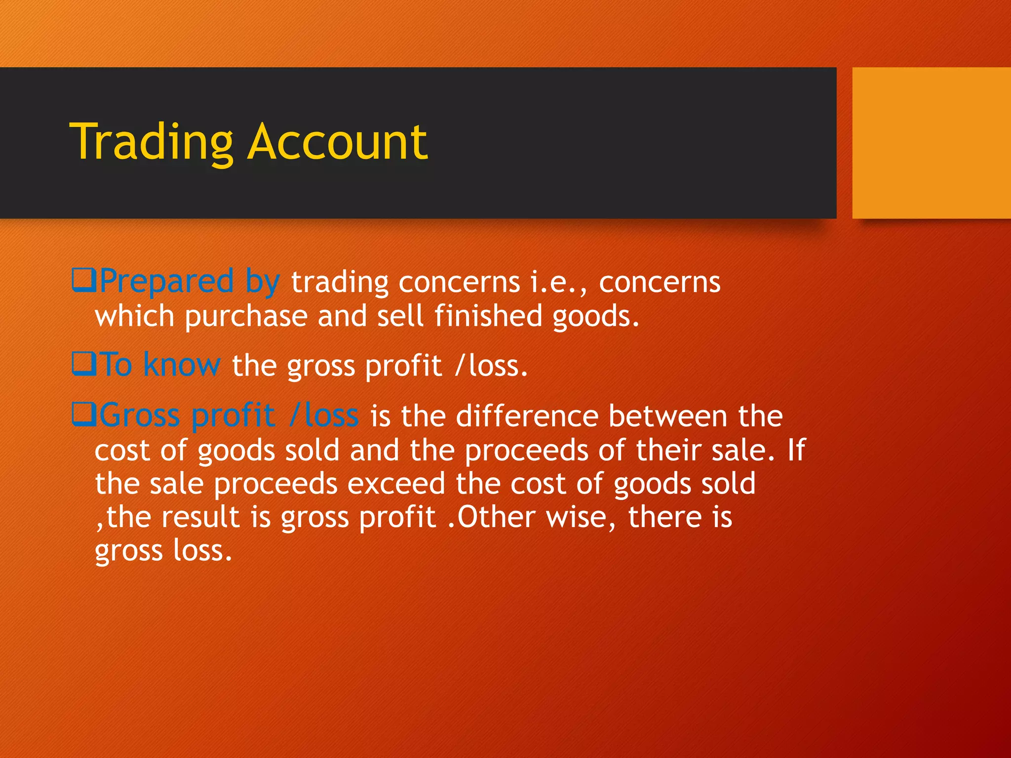 Trading Account
Prepared by trading concerns i.e., concerns
which purchase and sell finished goods.
To know the gross profit /loss.
Gross profit /loss is the difference between the
cost of goods sold and the proceeds of their sale. If
the sale proceeds exceed the cost of goods sold
,the result is gross profit .Other wise, there is
gross loss.
 