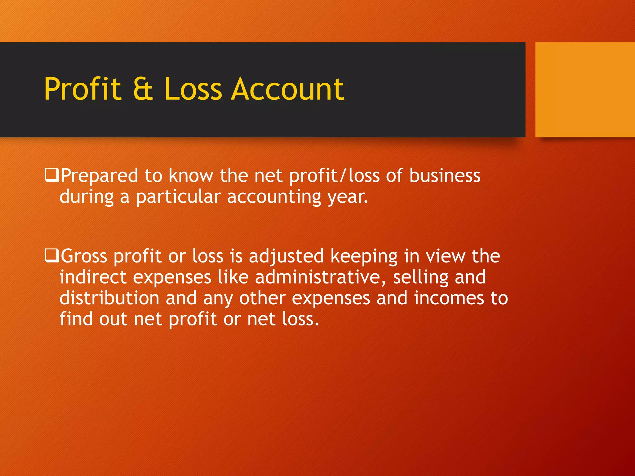 Profit & Loss Account
Prepared to know the net profit/loss of business
during a particular accounting year.
Gross profit or loss is adjusted keeping in view the
indirect expenses like administrative, selling and
distribution and any other expenses and incomes to
find out net profit or net loss.
 
