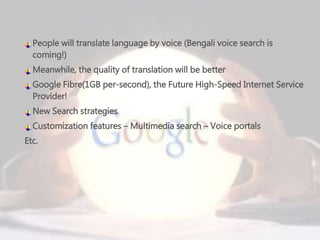 People will translate language by voice (Bengali voice search is
coming!)
Meanwhile, the quality of translation will be better
Google Fibre(1GB per-second), the Future High-Speed Internet Service
Provider!
New Search strategies
Customization features – Multimedia search – Voice portals
Etc.
 