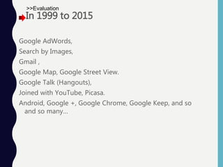 In 1999 to 2015
Google AdWords,
Search by Images,
Gmail ,
Google Map, Google Street View.
Google Talk (Hangouts),
Joined with YouTube, Picasa.
Android, Google +, Google Chrome, Google Keep, and so
and so many…
>>Evaluation
 