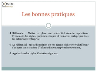  Référentiel : Mettre en place une référentiel sécurité capitalisant
l’ensemble des règles, pratiques, risques et menaces, partagé par tous
les acteurs de l’entreprise,
 Le référentiel mis à disposition de ces acteurs doit être évolutif pour
s’adapter à un système d’information en perpétuel mouvement,
 Application des règles, Contrôles réguliers.
Les bonnes pratiques
 