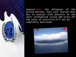 However, YOU , the delegates of the United Nations, have just learned that due to unusual wind patterns on one small uninhabited island 300 miles off the coast of Australia will not be  completely destroyed. 