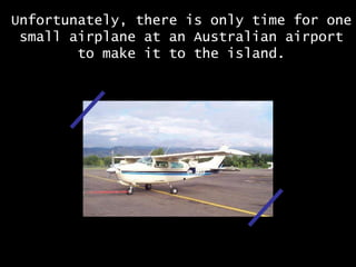 Unfortunately, there is only time for one small airplane at an Australian airport to make it to the island. 