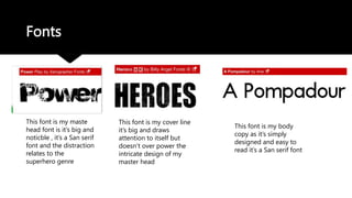 Fonts
This font is my maste
head font is it’s big and
noticble , it’s a San serif
font and the distraction
relates to the
superhero genre
This font is my cover line
it’s big and draws
attention to itself but
doesn’t over power the
intricate design of my
master head
This font is my body
copy as it’s simply
designed and easy to
read it’s a San serif font
 