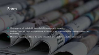 Form
 My magazine will include 60 pages full of interviews and content
 My front cover will be gloss paper where as the rest of my magazine will be biodegradable to be
ecofriendly
 My online magazine will have the same amount of pages but also include exclusive videos
 