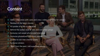 Content
 Q&A / interviews with casts and crew ( video interviews for online )
 Reviews of the laters movies
 A3 poster of a film or character
 Behind the scenes look at sets and costumes/ props
 Exclusive red carpet photos and interviews
 Exclusive photos and clips from movies
 Chance to win free cinema tickets
 Exclusive stickers
 Blast from the past ( old superhero movies )
 