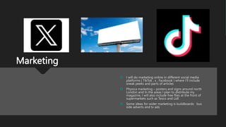 Marketing
 I will do marketing online in different social media
platforms ( TikTok , x , Facebook ) where I’ll include
sneak peeks and parts of articles
 Physica marketing – posters and signs around north
London and In the areas I plan to distribute my
magazine, I will also include free flies at the front of
supermarkets such as Tesco and Lidl
 Some ideas for wider marketing is buildboards bus
side adverts and tv ads
 