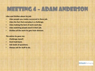 MEETING 4 – ADAM ANDERSON
Likes and Dislikes about his job:
• Likes people you makes succecced in there job.
• Likes the fact that everyday is a challenge.
• Likes making the best of work each day.
• Likes watching people excel in their job.
• Dislikes all the work he gets from division.
The advice he gave me:
• Challenge myself.
• Dont hold back.
• Ask loads of questions.
• Always ask for stuff to do.
 