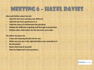 MEETING 6 – HAZEL DAVIES
Likes and Dislikes about her job:
• Liked the fact that everyday was different.
• Liked the job had a good buzz to it.
• Liked the sence of achievement the job gives.
• Dislikes the difficulty in getting stuff through to production.
• Dislikes when information for the job arent up to date.
The advice she gave me:
• If you aint enjoying the job isnt for you.
• Make sure you are in the right job before you commite to it.
• Be entusiastic.
• Never think bad of yourself.
• Dont be frightened to ask questions.
 