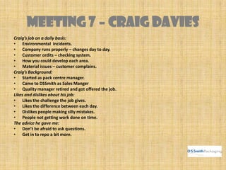 Meeting 7 – CRAIG DAVIES
Craig’s job on a daily basis:
• Environmental incidents.
• Company runs properly – changes day to day.
• Customer ordits – checking system.
• How you could develop each area.
• Material issues – customer complains.
Craig’s Background:
• Started as pack centre manager.
• Came to DSSmith as Sales Manger
• Quality manager retired and got offered the job.
Likes and dislikes about his job:
• Likes the challenge the job gives.
• Likes the difference between each day.
• Dislikes people making silly mistakes.
• People not getting work done on time.
The advice he gave me:
• Don’t be afraid to ask questions.
• Get in to repo a bit more.
 