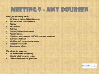 MEETING 9 – AMY DOUREEN
Amy’s job on a daily basis:
• Sorting out sick and absent papers.
• Info for shared service centre.
• Agency.
• Recruitment.
• Training.
• Funding (Welsh Goverment).
• Pay role admin.
• Displinary and grevance PDP’S (Preformance review).
• Quiries on holidays
• Well fair stuff – community support.
• Occopational health.
• Someone to talk to.
The advice she gave me:
• Try attention to everything.
• Stick to what you want to do.
• Dont be affraid to ask questions.
 