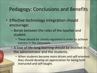 Pedagogy: Conclusions and Benefits Effective technology integration should encourage: Bonds between the roles of the teacher and student. These should be closely regulated in order to achieve success in the classroom. A love of life-long learning should be instilled in the administrator and the students. When students become more driven and self-oriented, they should develop an appreciation for being both instructed and self-taught. 