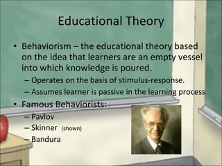 Educational Theory Behaviorism – the educational theory based on the idea that learners are an empty vessel into which knowledge is poured. Operates on the basis of stimulus-response. Assumes learner is passive in the learning process Famous Behaviorists: Pavlov Skinner  (shown) Bandura 