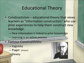 Educational Theory Constructivism – educational theory that views learners as “information constructors” who use prior experiences to help them construct new knowledge. New information is linked to prior knowledge Learning is an active process Famous Constructivists: Vygotsky Piaget  (shown) Dewey 