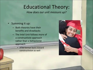 Summing it up: Both theories have their benefits and drawbacks The Intel Unit follows more of a constructivist approach rather than a behaviorist approach ATM format leans toward constructivism as well Educational Theory: How does our unit measure up? 