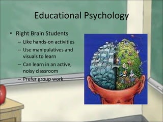 Educational Psychology Right Brain Students Like hands-on activities Use manipulatives and visuals to learn Can learn in an active, noisy classroom Prefer group work 