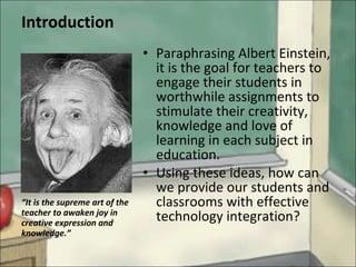 Introduction Paraphrasing Albert Einstein, it is the goal for teachers to engage their students in worthwhile assignments to stimulate their creativity, knowledge and love of learning in each subject in education.  Using these ideas, how can we provide our students and classrooms with effective technology integration? “ It is the supreme art of the teacher to awaken joy in creative expression and knowledge.” 