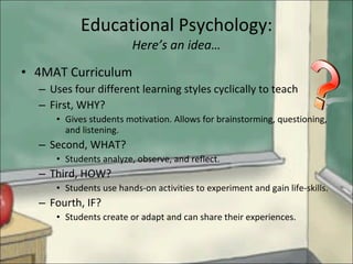 Educational Psychology: Here’s an idea… 4MAT Curriculum Uses four different learning styles cyclically to teach First, WHY? Gives students motivation. Allows for brainstorming, questioning, and listening. Second, WHAT? Students analyze, observe, and reflect. Third, HOW? Students use hands-on activities to experiment and gain life-skills. Fourth, IF? Students create or adapt and can share their experiences.  