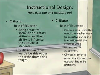 Instructional Design: How does our unit measure up? Criteria  Role of Educator: Being proactive- speaks to educators’ attitudes and their ability to influence the attitude of students. Proficient- in other words, be able to use the technology being taught. Critique Role of Educator: Cannot evaluate whether or not the teacher would be proactive during the interaction with the students while completing the assignment. Obviously,  prior to presenting this unit, the educator had to be proficient. 