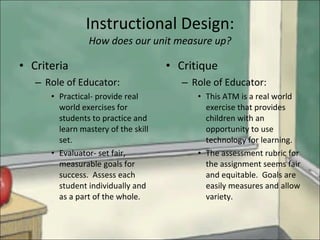 Instructional Design: How does our unit measure up? Criteria  Role of Educator: Practical- provide real world exercises for students to practice and learn mastery of the skill set. Evaluator- set fair, measurable goals for success.  Assess each student individually and as a part of the whole. Critique Role of Educator: This ATM is a real world exercise that provides children with an opportunity to use technology for learning. The assessment rubric for the assignment seems fair and equitable.  Goals are easily measures and allow variety. 