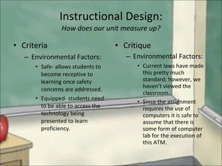 Instructional Design: How does our unit measure up? Criteria  Environmental Factors: Safe- allows students to become receptive to learning once safety concerns are addressed. Equipped- students need to be able to access the technology being presented to learn proficiency. Critique Environmental Factors: Current laws have made this pretty much standard; however, we haven’t viewed the classroom. Since the assignment requires the use of computers it is safe to assume that there is some form of computer lab for the execution of this ATM. 