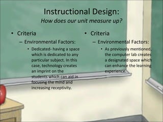 Instructional Design: How does our unit measure up? Criteria   Environmental Factors: Dedicated- having a space which is dedicated to any particular subject. In this case, technology creates an imprint on the students which can aid in focusing the mind and increasing receptivity. Criteria Environmental Factors: As previously mentioned, the computer lab creates a designated space which can enhance the learning experience. 