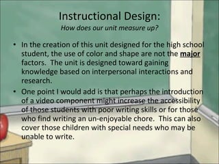 Instructional Design: How does our unit measure up? In the creation of this unit designed for the high school student, the use of color and shape are not the  major  factors.  The unit is designed toward gaining knowledge based on interpersonal interactions and research. One point I would add is that perhaps the introduction of a video component might increase the accessibility of those students with poor writing skills or for those who find writing an un-enjoyable chore.  This can also cover those children with special needs who may be unable to write. 