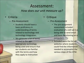 Assessment: How does our unit measure up? Criteria Pre-Assessment Students should have a basic proficiency in understanding of terms related to technology and technology integration. We generate a list of terms related to the age-appropriate technology being used and ensure that our students are familiar with the terms and how they apply to instruction Critique Pre-Assessment The pre-assignment assessment included evaluation of a skill set (i.e. being able to send email and basic functioning on a computer). Included were the list of websites where students could find the information needed to accomplish the various steps of the ATM. 