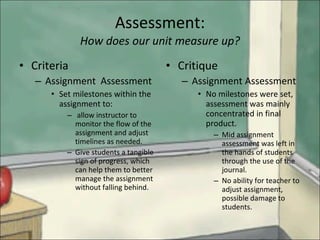 Assessment: How does our unit measure up? Criteria Assignment  Assessment Set milestones within the assignment to: allow instructor to monitor the flow of the assignment and adjust timelines as needed. Give students a tangible sign of progress, which can help them to better manage the assignment without falling behind. Critique Assignment Assessment No milestones were set, assessment was mainly  concentrated in final product. Mid assignment assessment was left in the hands of students through the use of the journal. No ability for teacher to adjust assignment, possible damage to students. 