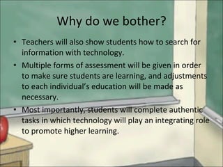 Why do we bother? Teachers will also show students how to search for information with technology.  Multiple forms of assessment will be given in order to make sure students are learning, and adjustments to each individual’s education will be made as necessary.  Most importantly, students will complete authentic tasks in which technology will play an integrating role to promote higher learning.  