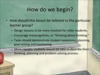 How do we begin? How should this lesson be tailored to the particular learner group? Design lessons to be more involved for older students.  Encourage metacognition, or “thinking about thinking.”  Tasks should demonstrate student awareness, planning, goal setting and monitoring.  More capable students should be able to describe their thinking, planning and problem solving process. 