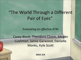 “ The World Through a Different Pair of Eyes”  Evaluating an effective ATM Casey Block, Theodore Clunie, Megan Cushman, Jamie Garwood, Danielle Monks, Kyle Scott EDUC 214 