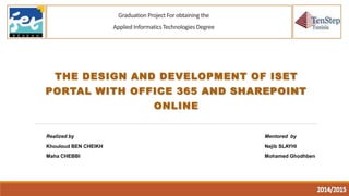 Graduation Project For obtaining the
Applied Informatics Technologies Degree
THE DESIGN AND DEVELOPMENT OF ISET
PORTAL WITH OFFICE 365 AND SHAREPOINT
ONLINE
Realized by
Khouloud BEN CHEIKH
Maha CHEBBI
Mentored by
Nejib SLAYHI
Mohamed Ghodhben
 