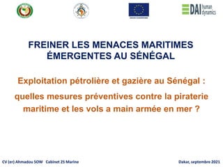 Exploitation pétrolière et gazière au Sénégal :
quelles mesures préventives contre la piraterie
maritime et les vols a main armée en mer ?
FREINER LES MENACES MARITIMES
ÉMERGENTES AU SÉNÉGAL
CV (er) Ahmadou SOW Cabinet 2S Marine Dakar, septembre 2021
 