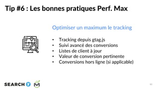Tip #6 : Les bonnes pratiques Perf. Max
83
Optimiser un maximum le tracking
• Tracking depuis gtag.js
• Suivi avancé des c...
