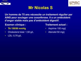 Mr Nicolas S
Un homme de 75 ans nécessite un traitement régulier par
AINS pour soulager une coxarthrose. Il a un antécédent
d’angor stable mais pas d’antécédent digestif.
Examen clinique :                Traitement actuel :
• TA 150/80 mmHg                 • Aspirine 100 mg/j
• Cholesterol total: 1,50 g/L    • Atenolol 50 mg/j
• LDL: 0,70 g/L
 