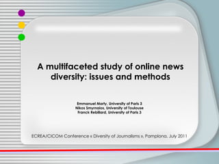 Emmanuel Marty, University of Paris 3 Nikos Smyrnaios, University of Toulouse  Franck Rebillard, University of Paris 3 ECREA/CICOM Conference « Diversity of Journalisms », Pamplona, July 2011 A multifaceted study of online news diversity: issues and methods 
