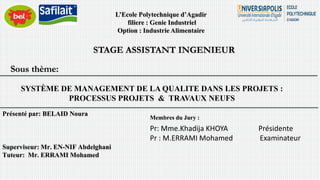 L’Ecole Polytechnique d’Agadir
filiere : Genie Industriel
Option : Industrie Alimentaire
STAGE ASSISTANT INGENIEUR
SYSTÈME DE MANAGEMENT DE LA QUALITE DANS LES PROJETS :
PROCESSUS PROJETS & TRAVAUX NEUFS
Présenté par: BELAID Noura
Membres du Jury :
Pr: Mme.Khadija KHOYA Présidente
Pr : M.ERRAMI Mohamed Examinateur
Superviseur: Mr. EN-NIF Abdelghani
Tuteur: Mr. ERRAMI Mohamed
Sous thème:
 