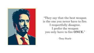 “They say that the best weapon
is the one you never have to fire.
I respectfully disagree.
I prefer the weapon
you only have to fire ONCE.”
-Tony Stark-
 