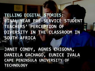 Telling Digital Stories: Final year Pre-service student teachers’ perception of diversity in the classroom in South AfricaJanet Condy, Agnes Chigona, Daniela Gachago, Eunice IvalaCape Peninsula University of Technology  