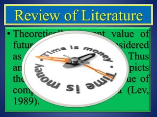 • Theoretically present value of
future cash flows is considered
as value of the company. Thus
any increase in earnings depicts
the increase in overall value of
company and vice versa (Lev,
1989).
Review of Literature
 