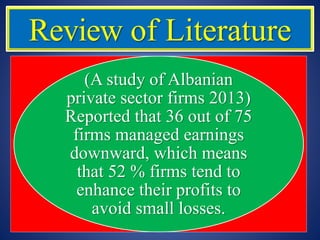 Review of Literature
(A study of Albanian
private sector firms 2013)
Reported that 36 out of 75
firms managed earnings
downward, which means
that 52 % firms tend to
enhance their profits to
avoid small losses.
 