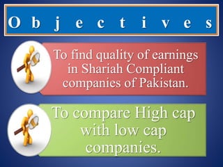 O b j e c t i v e s
To find quality of earnings
in Shariah Compliant
companies of Pakistan.
To compare High cap
with low cap
companies.
 