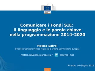 politica di
coesione
Comunicare i Fondi SIE:
il linguaggio e le parole chiave
nella programmazione 2014-2020
Matteo Salvai
Direzione Generale Politica regionale e urbana Commissione Europea
matteo.salvai@ec.europa.eu / @saved_mat
Firenze, 16 Giugno 2016
 