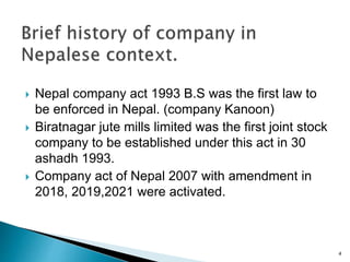  Nepal company act 1993 B.S was the first law to
be enforced in Nepal. (company Kanoon)
 Biratnagar jute mills limited was the first joint stock
company to be established under this act in 30
ashadh 1993.
 Company act of Nepal 2007 with amendment in
2018, 2019,2021 were activated.
4
 