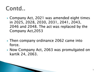  Company Act, 2021 was amended eight times
in 2025, 2028, 2030, 2031, 2041, 2043,
2046 and 2048. The act was replaced by the
Company Act,2053
 Then company ordinance 2062 came into
force.
 Now Company Act, 2063 was promulgated on
kartik 24, 2063.
5
 