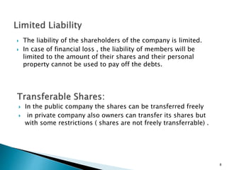 8
 The liability of the shareholders of the company is limited.
 In case of financial loss , the liability of members will be
limited to the amount of their shares and their personal
property cannot be used to pay off the debts.
 In the public company the shares can be transferred freely
 in private company also owners can transfer its shares but
with some restrictions ( shares are not freely transferrable) .
 