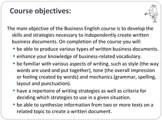 Course objectives: The main objective of the Business English course is to develop the skills and strategies necessary to independently create written business documents. On completion of the course you will: be able to produce various types of written business documents.  enhance your knowledge of business-related vocabulary.  be familiar with various aspects of writing, such as style (the way words are used and put together), tone (the overall impression or feeling created by words) and mechanics (grammar, spelling, layout and punctuation). have a repertoire of writing strategies as well as criteria for deciding which strategies to use in a given situation. be able to synthesize information from two or more texts on a related topic to create a written document. 