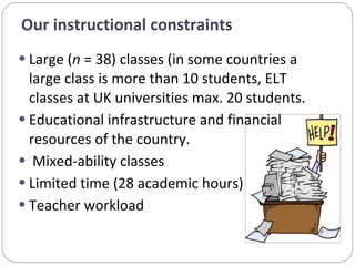Large ( n  = 38) classes (in some countries a large class is more than 10 students, ELT classes at UK universities max. 20 students.  Educational infrastructure and financial resources of the country.    Mixed-ability classes Limited time (28 academic hours) Teacher workload  Our instructional constraints  